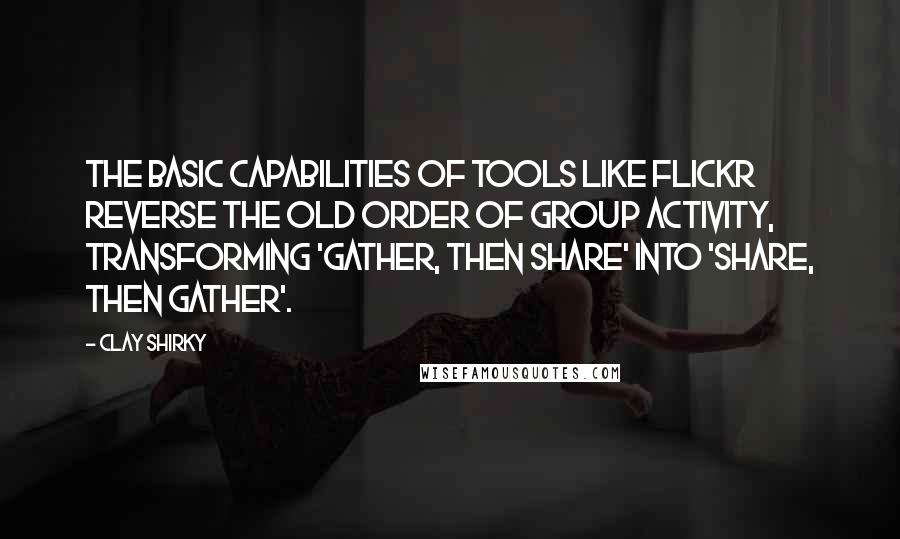 Clay Shirky Quotes: The basic capabilities of tools like Flickr reverse the old order of group activity, transforming 'gather, then share' into 'share, then gather'.