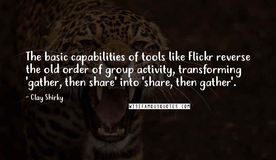 Clay Shirky Quotes: The basic capabilities of tools like Flickr reverse the old order of group activity, transforming 'gather, then share' into 'share, then gather'.