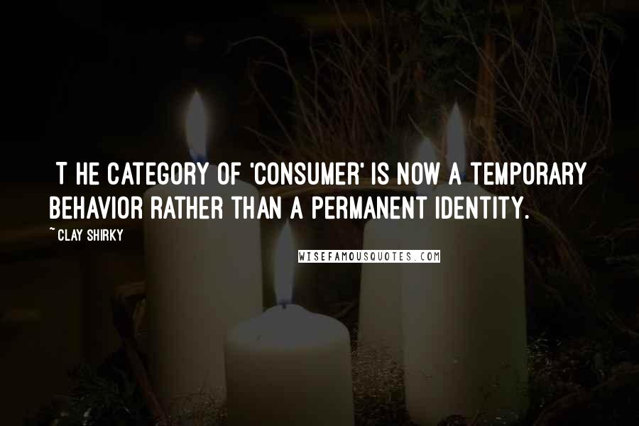 Clay Shirky Quotes: [T]he category of 'consumer' is now a temporary behavior rather than a permanent identity.