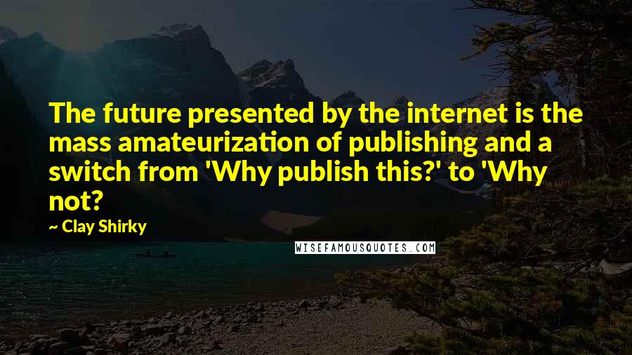 Clay Shirky Quotes: The future presented by the internet is the mass amateurization of publishing and a switch from 'Why publish this?' to 'Why not?