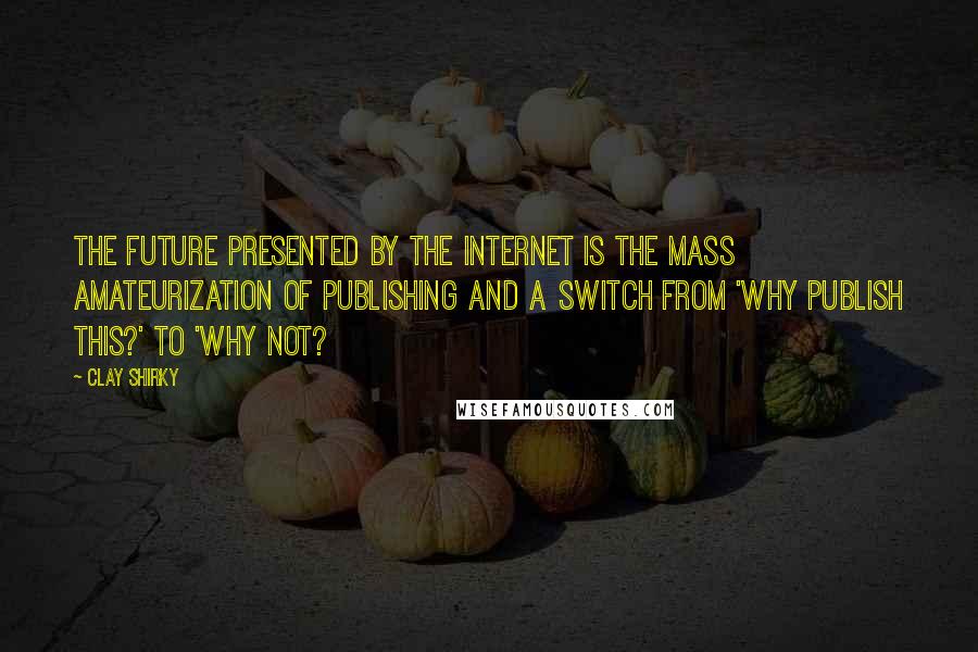 Clay Shirky Quotes: The future presented by the internet is the mass amateurization of publishing and a switch from 'Why publish this?' to 'Why not?