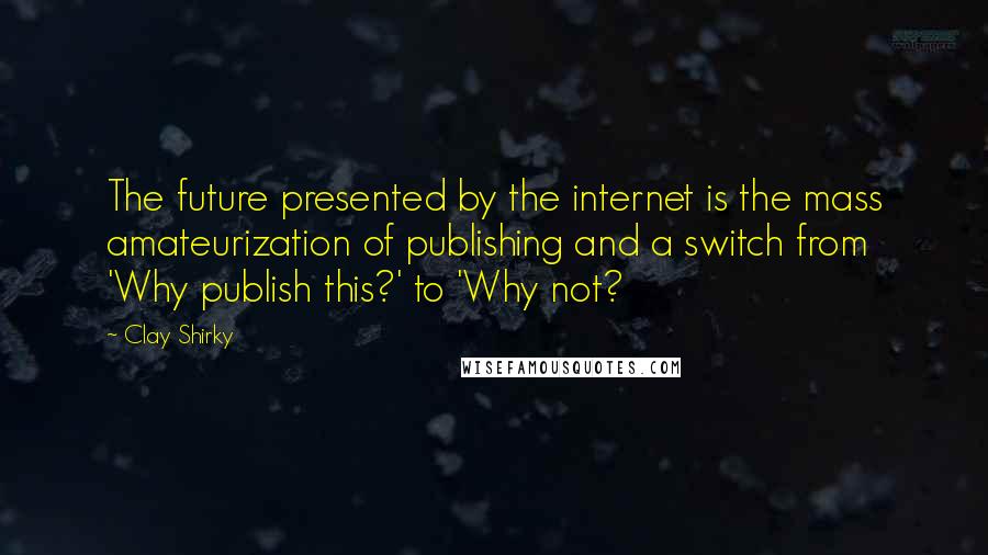 Clay Shirky Quotes: The future presented by the internet is the mass amateurization of publishing and a switch from 'Why publish this?' to 'Why not?