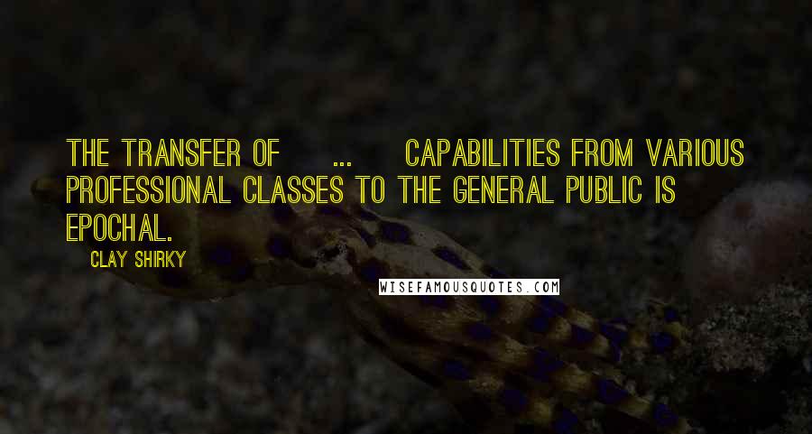 Clay Shirky Quotes: The transfer of [ ... ] capabilities from various professional classes to the general public is epochal.