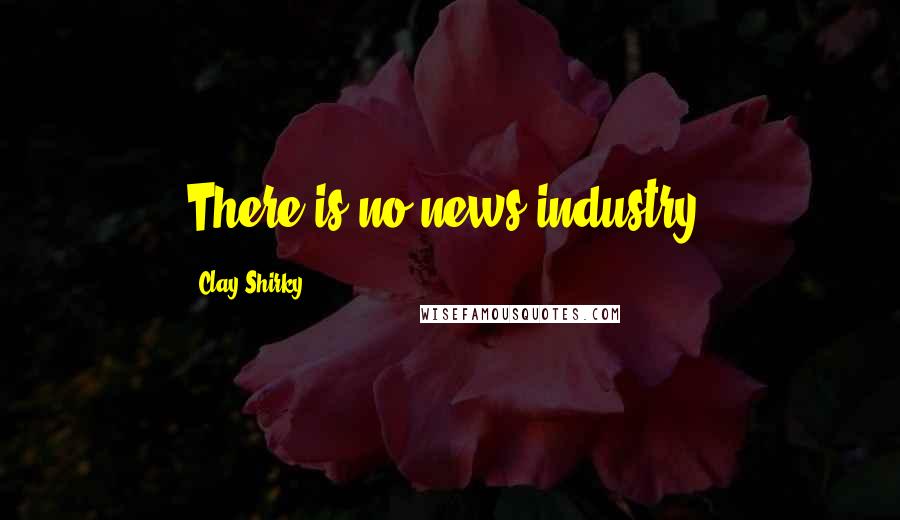 Clay Shirky Quotes: There is no news industry.