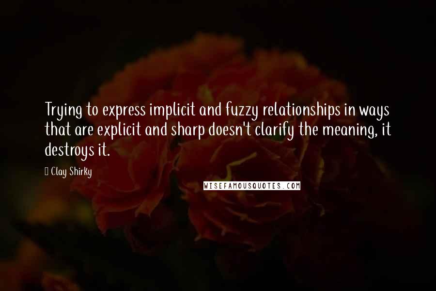 Clay Shirky Quotes: Trying to express implicit and fuzzy relationships in ways that are explicit and sharp doesn't clarify the meaning, it destroys it.
