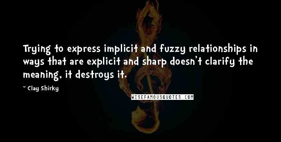 Clay Shirky Quotes: Trying to express implicit and fuzzy relationships in ways that are explicit and sharp doesn't clarify the meaning, it destroys it.