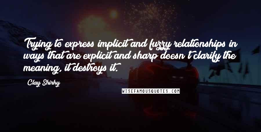 Clay Shirky Quotes: Trying to express implicit and fuzzy relationships in ways that are explicit and sharp doesn't clarify the meaning, it destroys it.