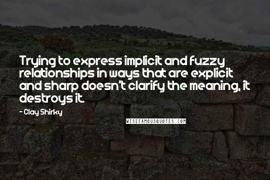 Clay Shirky Quotes: Trying to express implicit and fuzzy relationships in ways that are explicit and sharp doesn't clarify the meaning, it destroys it.