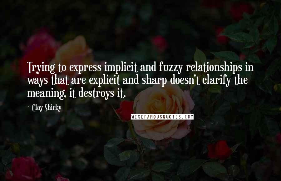 Clay Shirky Quotes: Trying to express implicit and fuzzy relationships in ways that are explicit and sharp doesn't clarify the meaning, it destroys it.