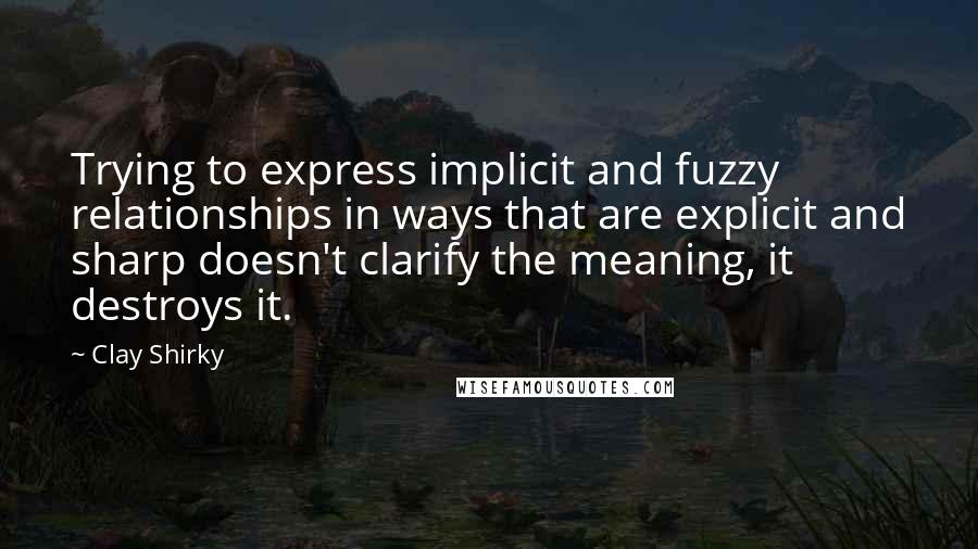 Clay Shirky Quotes: Trying to express implicit and fuzzy relationships in ways that are explicit and sharp doesn't clarify the meaning, it destroys it.