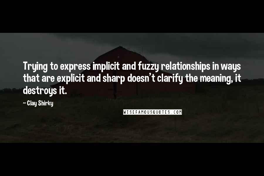 Clay Shirky Quotes: Trying to express implicit and fuzzy relationships in ways that are explicit and sharp doesn't clarify the meaning, it destroys it.