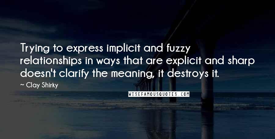 Clay Shirky Quotes: Trying to express implicit and fuzzy relationships in ways that are explicit and sharp doesn't clarify the meaning, it destroys it.