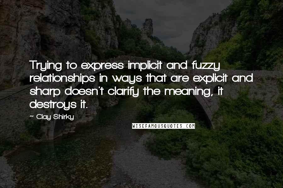 Clay Shirky Quotes: Trying to express implicit and fuzzy relationships in ways that are explicit and sharp doesn't clarify the meaning, it destroys it.