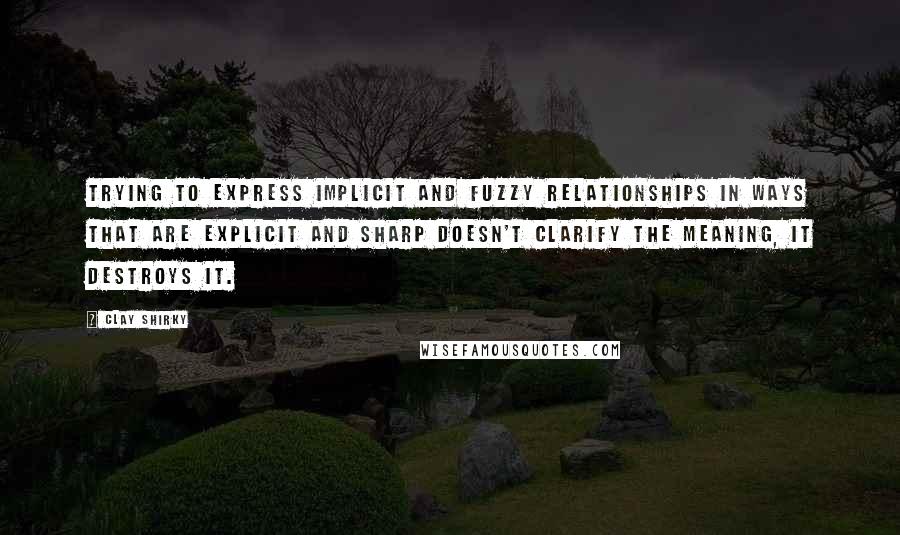 Clay Shirky Quotes: Trying to express implicit and fuzzy relationships in ways that are explicit and sharp doesn't clarify the meaning, it destroys it.