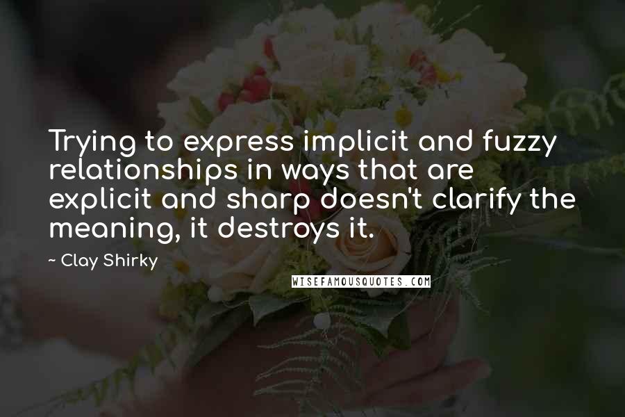 Clay Shirky Quotes: Trying to express implicit and fuzzy relationships in ways that are explicit and sharp doesn't clarify the meaning, it destroys it.