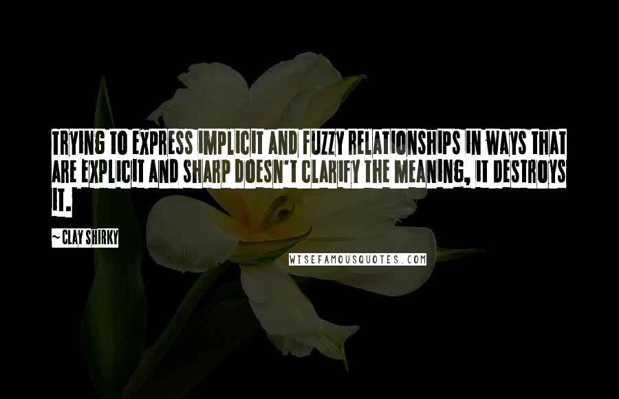 Clay Shirky Quotes: Trying to express implicit and fuzzy relationships in ways that are explicit and sharp doesn't clarify the meaning, it destroys it.
