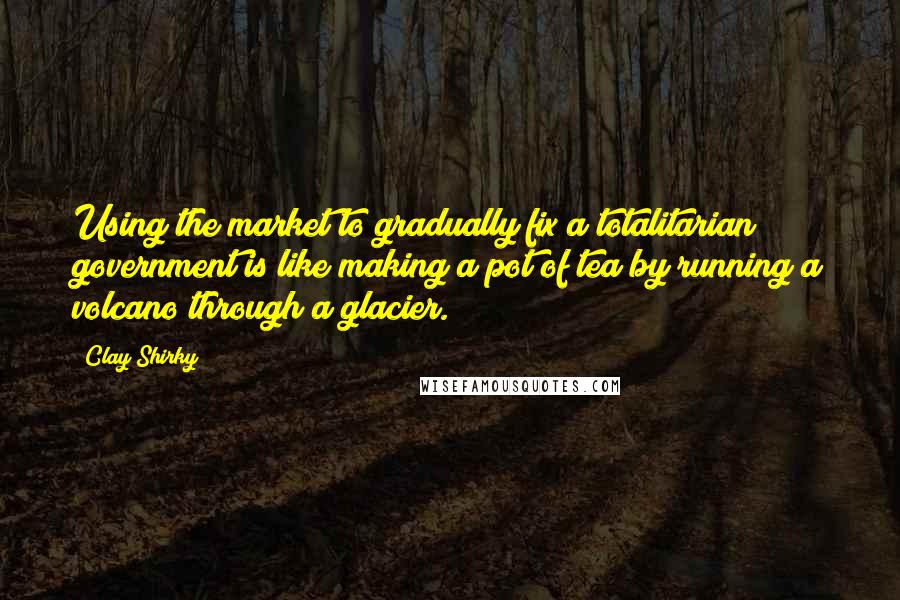 Clay Shirky Quotes: Using the market to gradually fix a totalitarian government is like making a pot of tea by running a volcano through a glacier.