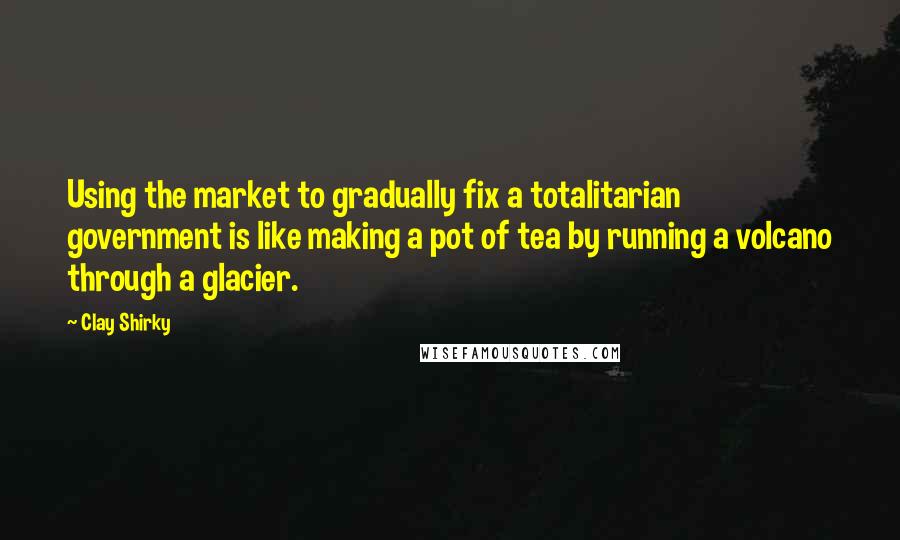 Clay Shirky Quotes: Using the market to gradually fix a totalitarian government is like making a pot of tea by running a volcano through a glacier.
