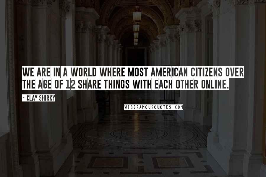 Clay Shirky Quotes: We are in a world where most American citizens over the age of 12 share things with each other online.