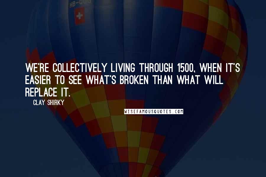 Clay Shirky Quotes: We're collectively living through 1500, when it's easier to see what's broken than what will replace it.