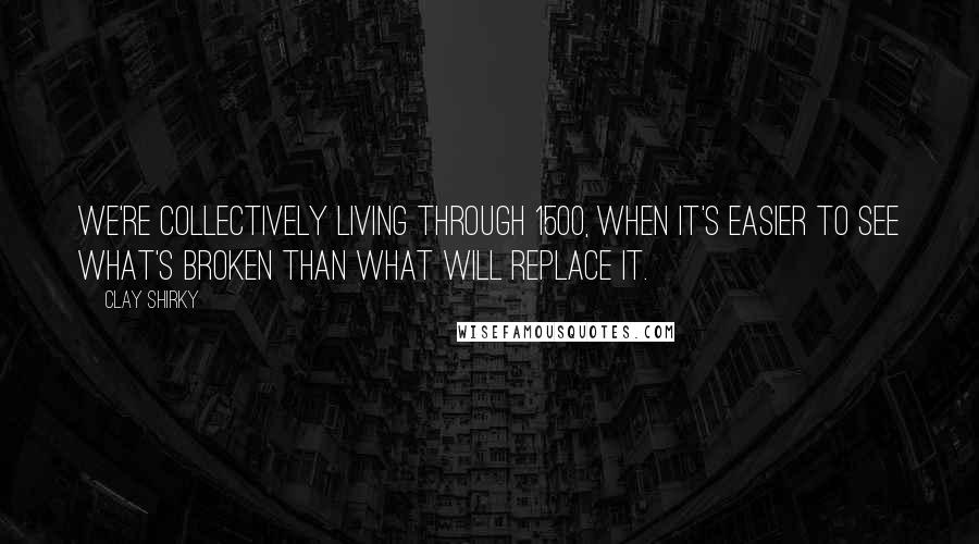 Clay Shirky Quotes: We're collectively living through 1500, when it's easier to see what's broken than what will replace it.