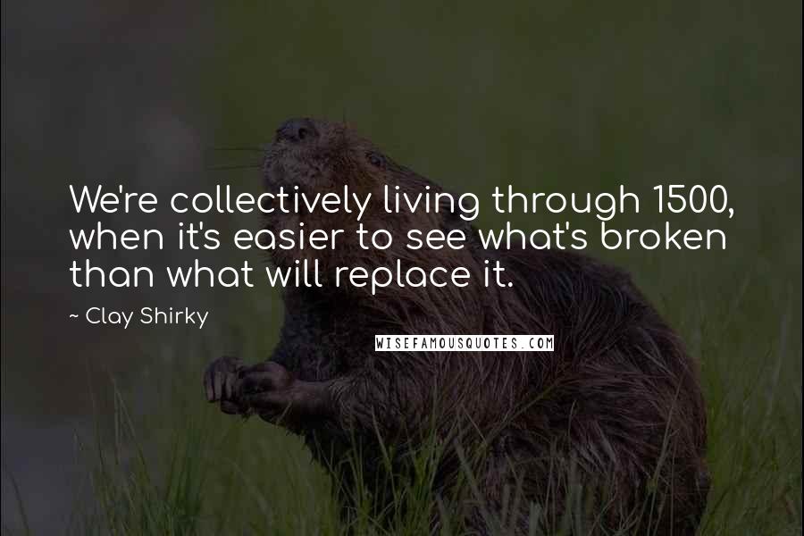 Clay Shirky Quotes: We're collectively living through 1500, when it's easier to see what's broken than what will replace it.