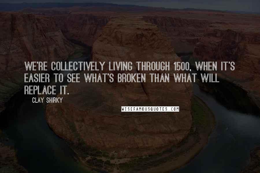 Clay Shirky Quotes: We're collectively living through 1500, when it's easier to see what's broken than what will replace it.