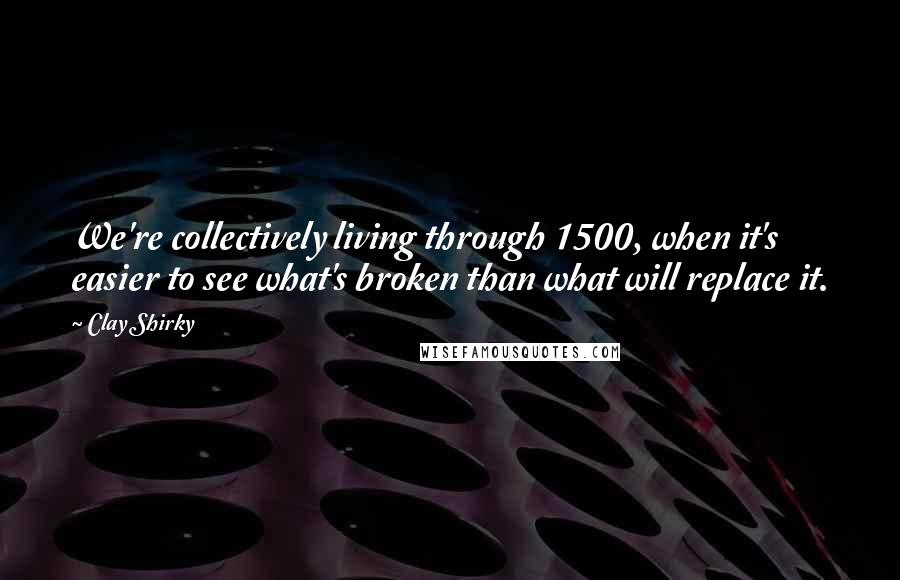 Clay Shirky Quotes: We're collectively living through 1500, when it's easier to see what's broken than what will replace it.