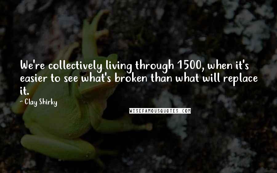 Clay Shirky Quotes: We're collectively living through 1500, when it's easier to see what's broken than what will replace it.