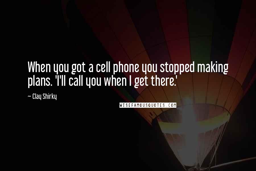 Clay Shirky Quotes: When you got a cell phone you stopped making plans. 'I'll call you when I get there.'
