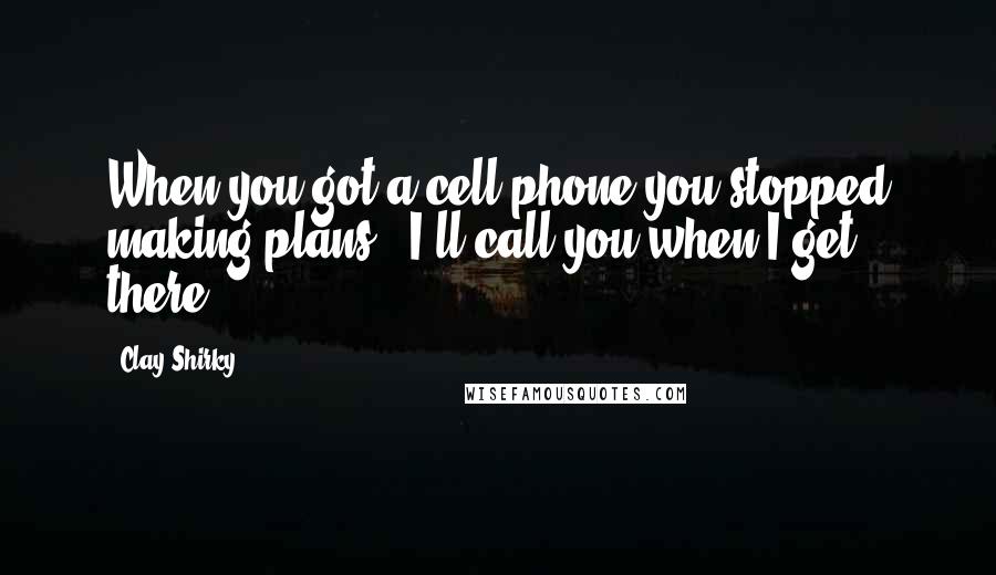 Clay Shirky Quotes: When you got a cell phone you stopped making plans. 'I'll call you when I get there.'