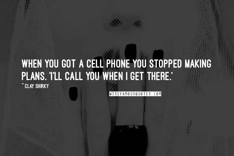 Clay Shirky Quotes: When you got a cell phone you stopped making plans. 'I'll call you when I get there.'