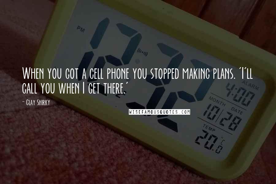 Clay Shirky Quotes: When you got a cell phone you stopped making plans. 'I'll call you when I get there.'