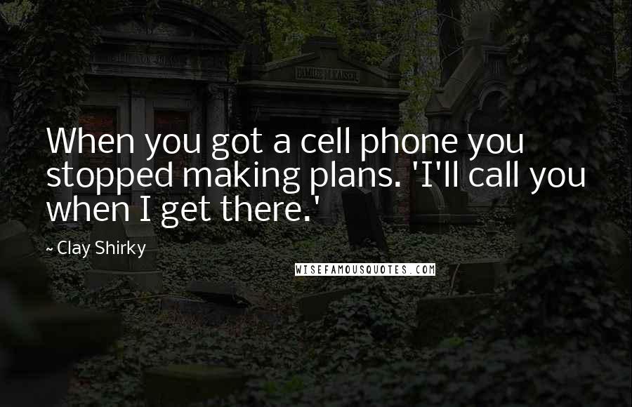 Clay Shirky Quotes: When you got a cell phone you stopped making plans. 'I'll call you when I get there.'