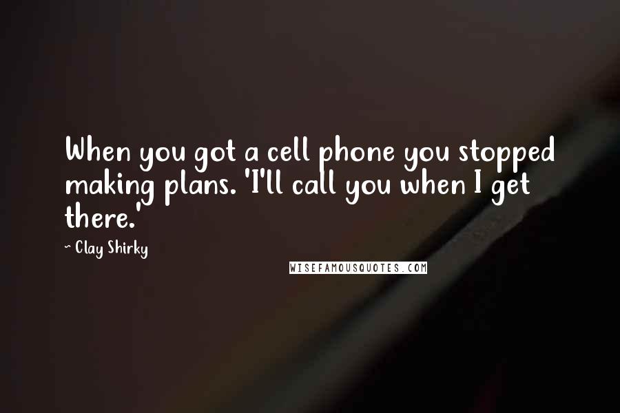 Clay Shirky Quotes: When you got a cell phone you stopped making plans. 'I'll call you when I get there.'