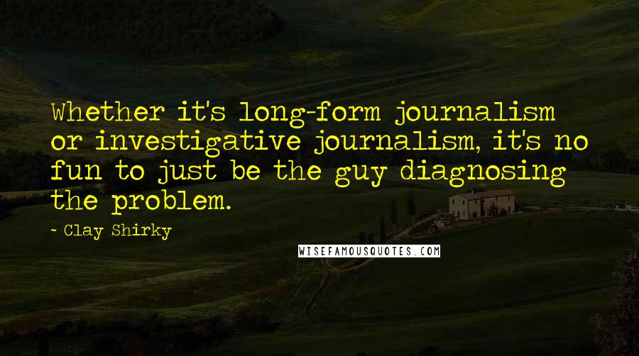 Clay Shirky Quotes: Whether it's long-form journalism or investigative journalism, it's no fun to just be the guy diagnosing the problem.