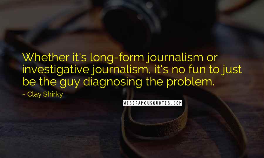 Clay Shirky Quotes: Whether it's long-form journalism or investigative journalism, it's no fun to just be the guy diagnosing the problem.