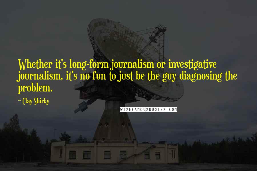 Clay Shirky Quotes: Whether it's long-form journalism or investigative journalism, it's no fun to just be the guy diagnosing the problem.