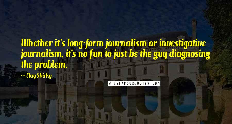 Clay Shirky Quotes: Whether it's long-form journalism or investigative journalism, it's no fun to just be the guy diagnosing the problem.