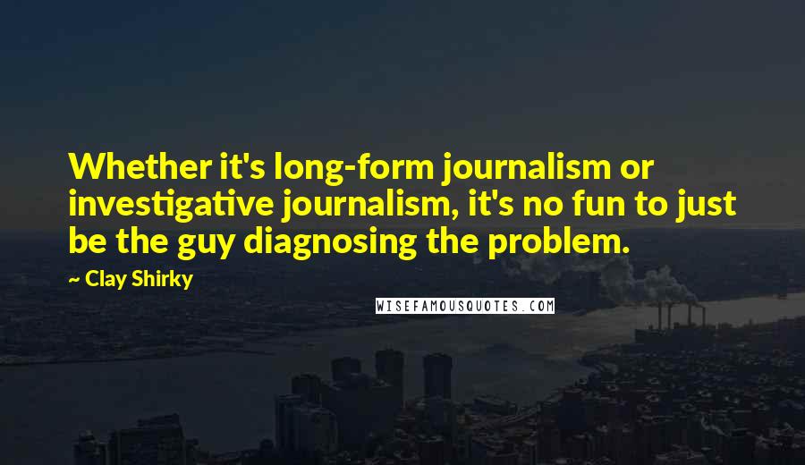 Clay Shirky Quotes: Whether it's long-form journalism or investigative journalism, it's no fun to just be the guy diagnosing the problem.