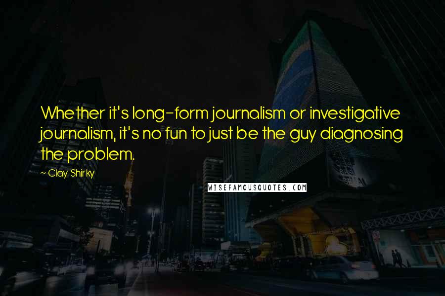 Clay Shirky Quotes: Whether it's long-form journalism or investigative journalism, it's no fun to just be the guy diagnosing the problem.