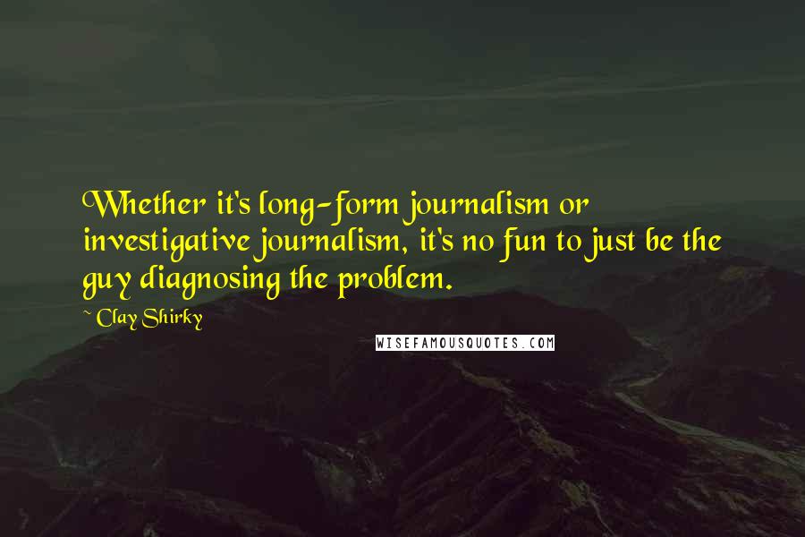 Clay Shirky Quotes: Whether it's long-form journalism or investigative journalism, it's no fun to just be the guy diagnosing the problem.