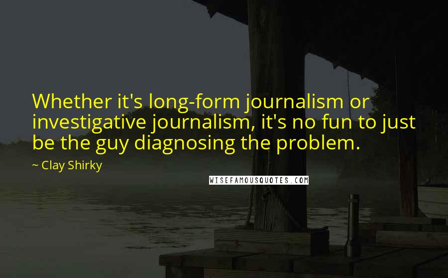 Clay Shirky Quotes: Whether it's long-form journalism or investigative journalism, it's no fun to just be the guy diagnosing the problem.