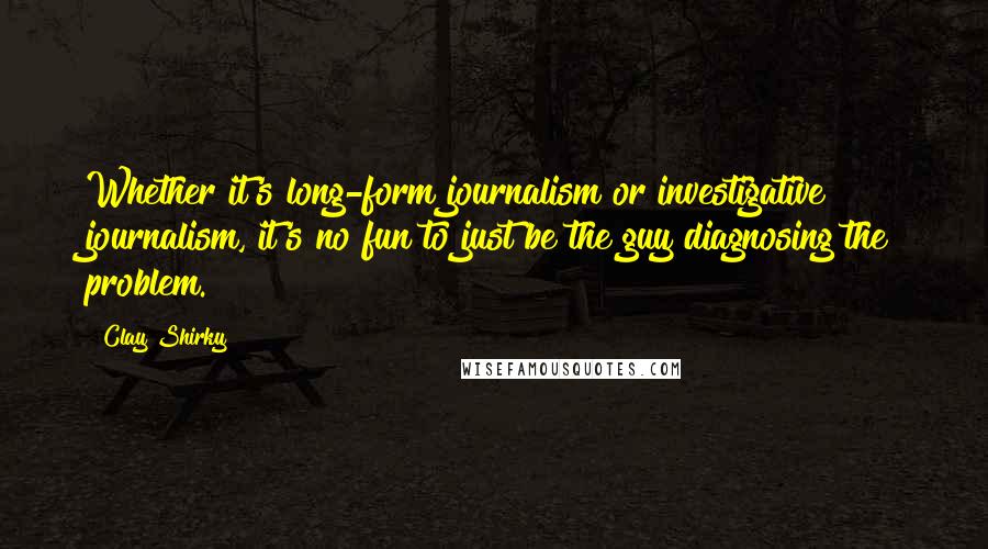 Clay Shirky Quotes: Whether it's long-form journalism or investigative journalism, it's no fun to just be the guy diagnosing the problem.