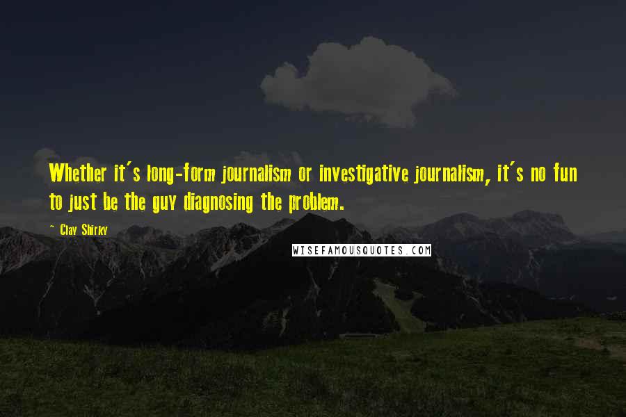 Clay Shirky Quotes: Whether it's long-form journalism or investigative journalism, it's no fun to just be the guy diagnosing the problem.