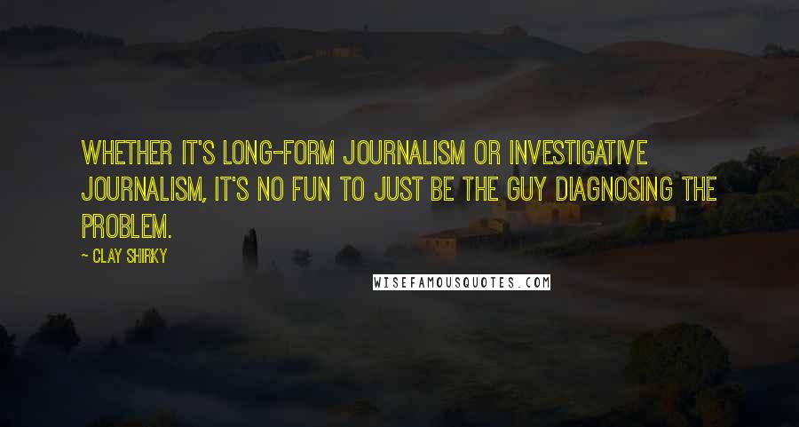 Clay Shirky Quotes: Whether it's long-form journalism or investigative journalism, it's no fun to just be the guy diagnosing the problem.