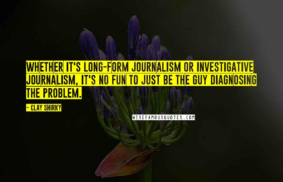 Clay Shirky Quotes: Whether it's long-form journalism or investigative journalism, it's no fun to just be the guy diagnosing the problem.