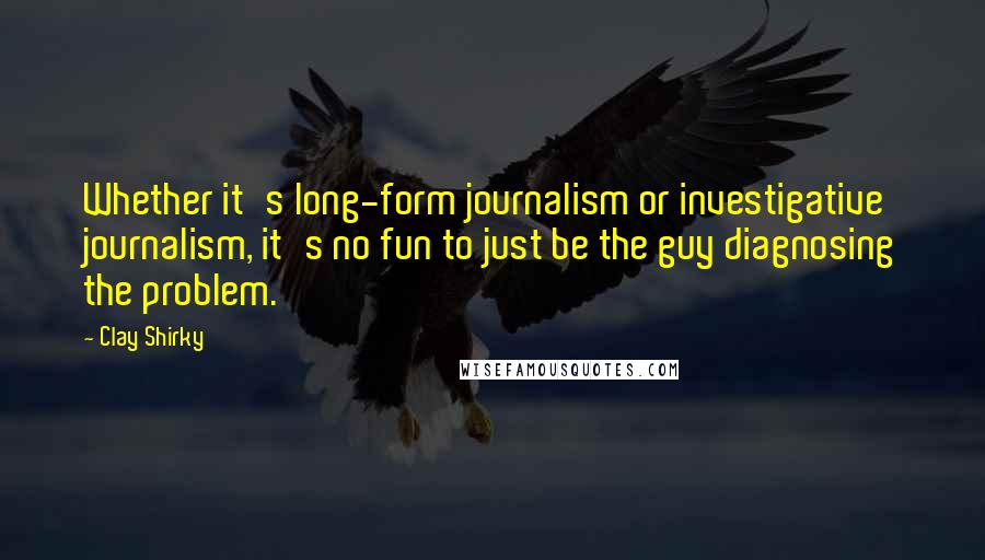 Clay Shirky Quotes: Whether it's long-form journalism or investigative journalism, it's no fun to just be the guy diagnosing the problem.