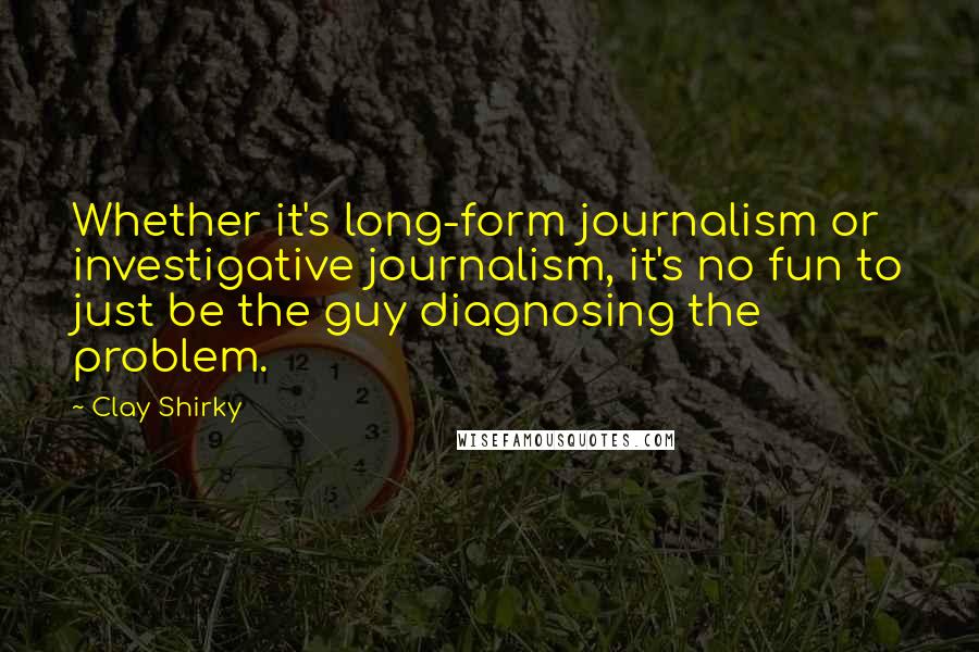 Clay Shirky Quotes: Whether it's long-form journalism or investigative journalism, it's no fun to just be the guy diagnosing the problem.