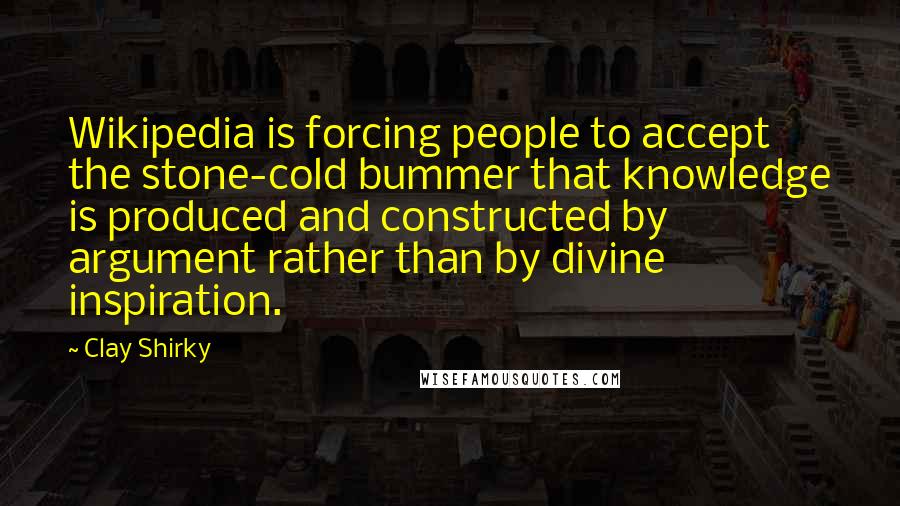 Clay Shirky Quotes: Wikipedia is forcing people to accept the stone-cold bummer that knowledge is produced and constructed by argument rather than by divine inspiration.